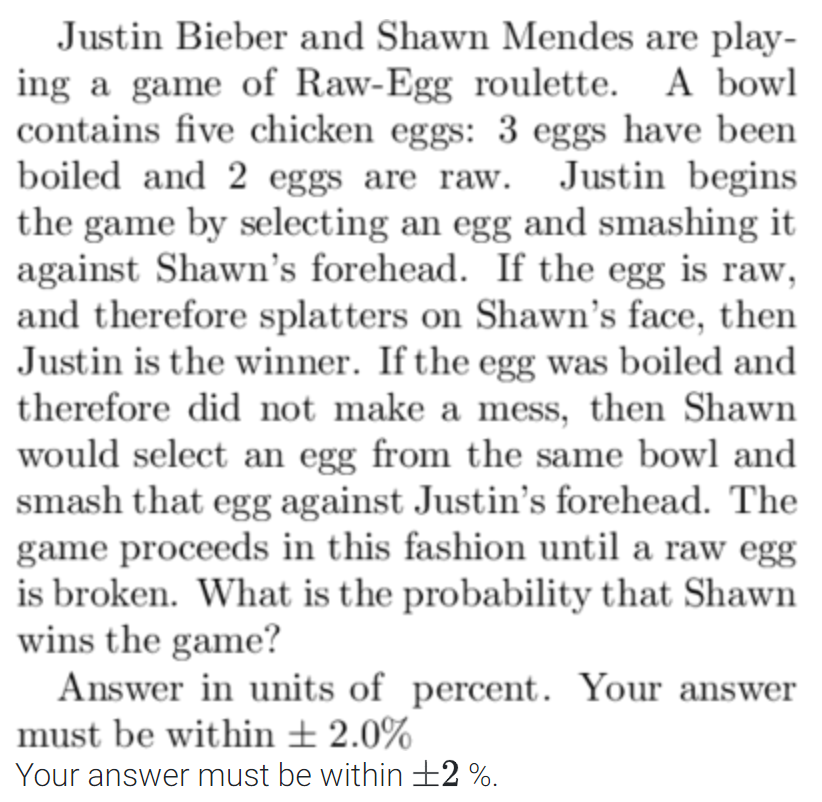 Justin Bieber and Shawn Mendes are play-
ing a game of Raw-Egg roulette. A bowl
contains five chicken eggs: 3 eggs have been
boiled and 2 eggs are raw. Justin begins
the game by selecting an egg and smashing it
against Shawn's forehead. If the egg is raw,
and therefore splatters on Shawn's face, then
Justin is the winner. If the egg was boiled and
therefore did not make a mess, then Shawn
would select an egg from the same bowl and
smash that egg against Justin's forehead. The
game proceeds in this fashion until a raw egg
is broken. What is the probability that Shawn
wins the game?
Answer in units of percent. Your answer
must be within ± 2.0%
Your answer must be within +2%.