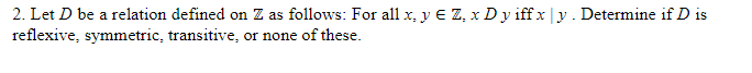 2. Let D be a relation defined on Z as follows: For all x, y € Z, x D y iffx|y. Determine if D is
reflexive, symmetric, transitive, or none of these.