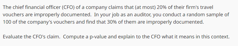 The chief financial officer (CFO) of a company claims that (at most) 20% of their firm's travel
vouchers are improperly documented. In your job as an auditor, you conduct a random sample of
100 of the company's vouchers and find that 30% of them are improperly documented.
Evaluate the CFO's claim. Compute a p-value and explain to the CFO what it means in this context.