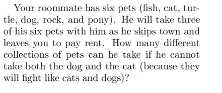 Your roommate has six pets (fish, cat, tur-
tle, dog, rock, and pony). He will take three
of his six pets with him as he skips town and
leaves you to pay rent. How many different
collections of pets can he take if he cannot
take both the dog and the cat (because they
will fight like cats and dogs)?