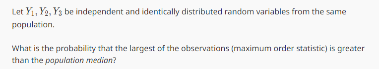 Let Y₁, Y2, Y3 be independent and identically distributed random variables from the same
population.
What is the probability that the largest of the observations (maximum order statistic) is greater
than the population median?