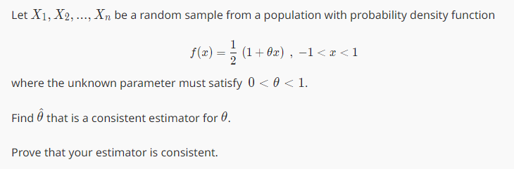 Let X1, X2, ..., Xn be a random sample from a population with probability density function
1
ƒ(x) = ½ (1 + 0x), −1 < x <1
where the unknown parameter must satisfy 0 < 0 < 1.
Find that is a consistent estimator for 0.
Prove that your estimator is consistent.