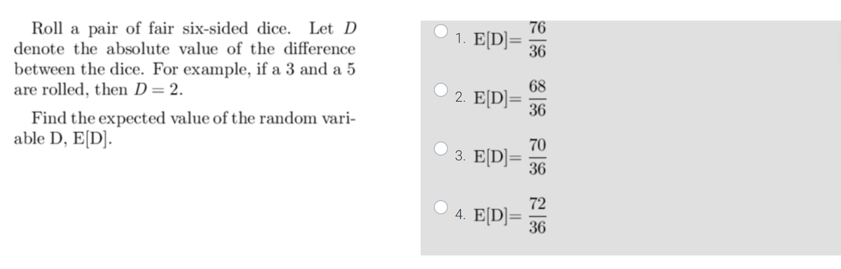 Roll a pair of fair six-sided dice. Let D
denote the absolute value of the difference
between the dice. For example, if a 3 and a 5
are rolled, then D = 2.
Find the expected value of the random vari-
able D, E[D].
1. E[D]=
2. E[D]=
3. E[D] =
4. E[D]=
76
36
36
70
36
72
36