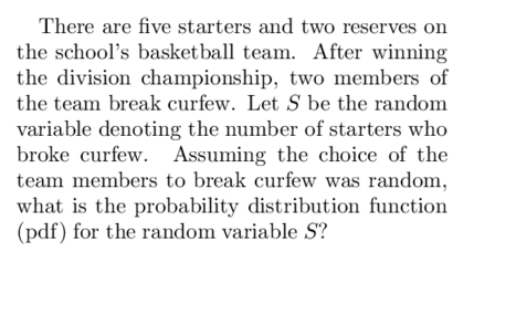 There are five starters and two reserves on
the school's basketball team. After winning
the division championship, two members of
the team break curfew. Let S be the random
variable denoting the number of starters who
broke curfew. Assuming the choice of the
team members to break curfew was random,
what is the probability distribution function
(pdf) for the random variable S?