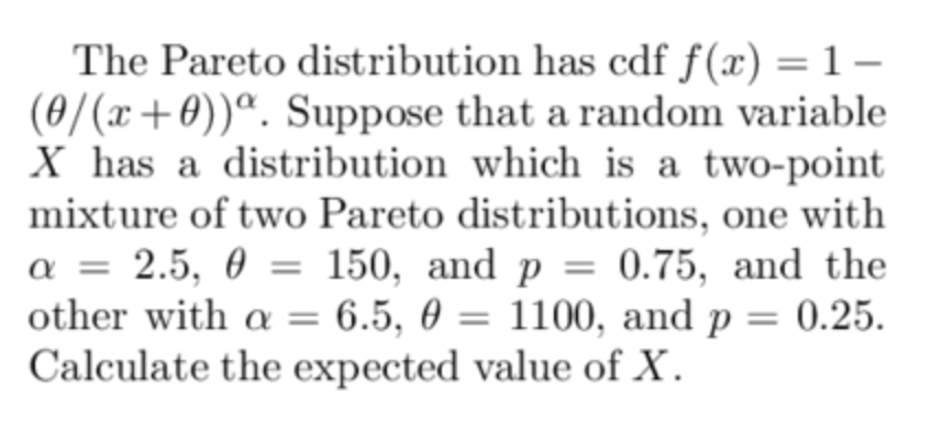 The Pareto distribution has cdf f(x) = 1−
(0/(x+0))a. Suppose that a random variable
X has a distribution which is a two-point
mixture of two Pareto distributions, one with
a = 2.5, 0 150, and p = 0.75, and the
other with a = 6.5, 0 = 1100, and p 0.25.
Calculate the expected value of X.