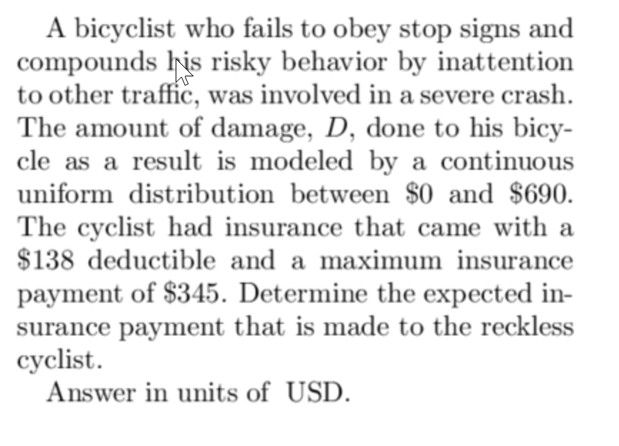 A bicyclist who fails to obey stop signs and
compounds his risky behavior by inattention
to other traffic, was involved in a severe crash.
The amount of damage, D, done to his bicy-
cle as a result is modeled by a continuous
uniform distribution between $0 and $690.
The cyclist had insurance that came with a
$138 deductible and a maximum insurance
payment of $345. Determine the expected in-
surance payment that is made to the reckless
cyclist.
Answer in units of USD.