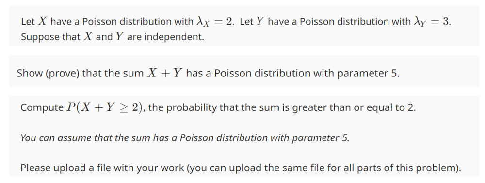 Let X have a Poisson distribution with Ax = 2. Let Y have a Poisson distribution with Ay = 3.
Suppose that X and Y are independent.
Show (prove) that the sum X + Y has a Poisson distribution with parameter 5.
Compute P(X + Y ≥ 2), the probability that the sum is greater than or equal to 2.
You can assume that the sum has a Poisson distribution with parameter 5.
Please upload a file with your work (you can upload the same file for all parts of this problem).