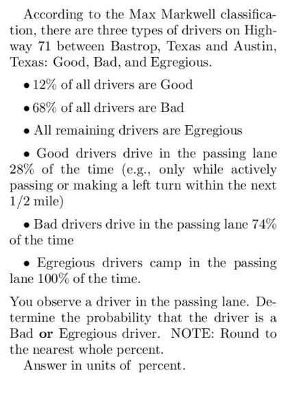 According to the Max Markwell classifica-
tion, there are three types of drivers on High-
way 71 between Bastrop, Texas and Austin,
Texas: Good, Bad, and Egregious.
12% of all drivers are Good
●68% of all drivers are Bad
• All remaining drivers are Egregious
Good drivers drive in the passing lane
28% of the time (e.g., only while actively
passing or making a left turn within the next
1/2 mile)
• Bad drivers drive in the passing lane 74%
of the time
Egregious drivers camp in the passing
lane 100% of the time.
You observe a driver in the passing lane. De-
termine the probability that the driver is a
Bad or Egregious driver. NOTE: Round to
the nearest whole percent.
Answer in units of percent.