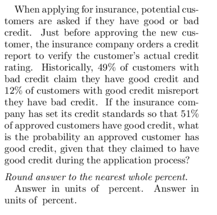 When applying for insurance, potential cus-
tomers are asked if they have good or bad
credit. Just before approving the new cus-
tomer, the insurance company orders a credit
report to verify the customer's actual credit
rating. Historically, 49% of customers with
bad credit claim they have good credit and
12% of customers with good credit misreport
they have bad credit. If the insurance com-
pany has set its credit standards so that 51%
of approved customers have good credit, what
is the probability an approved customer has
good credit, given that they claimed to have
good credit during the application process?
Round answer to the nearest whole percent.
Answer in units of percent. Answer in
units of percent.