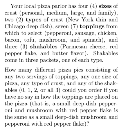 Your local pizza parlor has four (4) sizes of
crust (personal, medium, large, and family),
two (2) types of crust (New York thin and
Chicago deep dish), seven (7) toppings from
which to select (pepperoni, sausage, chicken,
bacon, tofu, mushroom, and spinach), and
three (3) shakables (Parmesan cheese, red
pepper flake, and butter flavor). Shakables
come in three packets, one of each type.
How many different pizza pies consisting of
any two servings of toppings, any one size of
pizza, any type of crust, and any of the shak-
ables (0, 1, 2, or all 3) could you order if you
have no say in how the toppings are placed on
the pizza (that is, a small deep-dish pepper-
oni and mushroom with red pepper flake is
the same as a small deep-dish mushroom and
pepperoni with red pepper flake)?