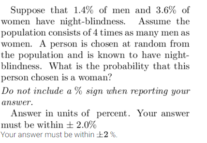 Suppose that 1.4% of men and 3.6% of
women have night-blindness. Assume the
population consists of 4 times as many men as
women. A person is chosen at random from
the population and is known to have night-
blindness. What is the probability that this
person chosen is a woman?
Do not include a % sign when reporting your
answer.
Answer in units of percent. Your answer
must be within ± 2.0%
Your answer must be within ¹2%.