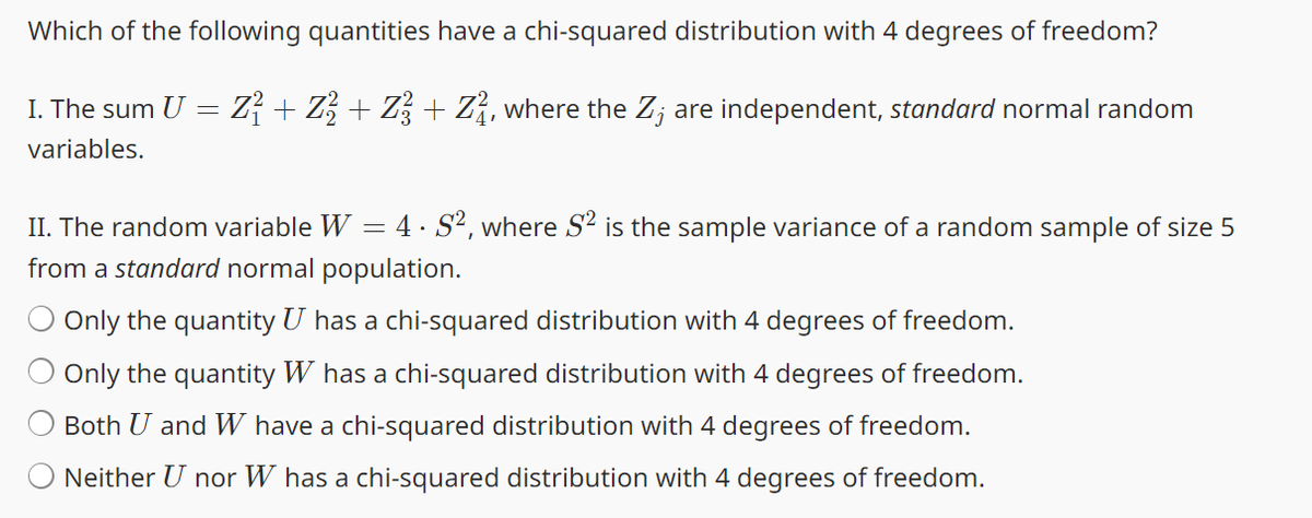 Which of the following quantities have a chi-squared distribution with 4 degrees of freedom?
I. The sum U = Z² + Z² + Z² + Z², where the Z; are independent, standard normal random
variables.
II. The random variable W = 4 · S², where S² is the sample variance of a random sample of size 5
from a standard normal population.
Only the quantity U has a chi-squared distribution with 4 degrees of freedom.
Only the quantity W has a chi-squared distribution with 4 degrees of freedom.
Both U and W have a chi-squared distribution with 4 degrees of freedom.
Neither U nor W has a chi-squared distribution with 4 degrees of freedom.