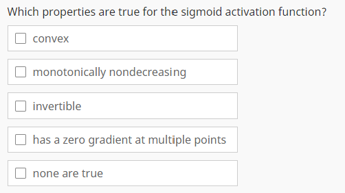 Which properties are true for the sigmoid activation function?
convex
monotonically nondecreasing
invertible
has a zero gradient at multiple points
none are true