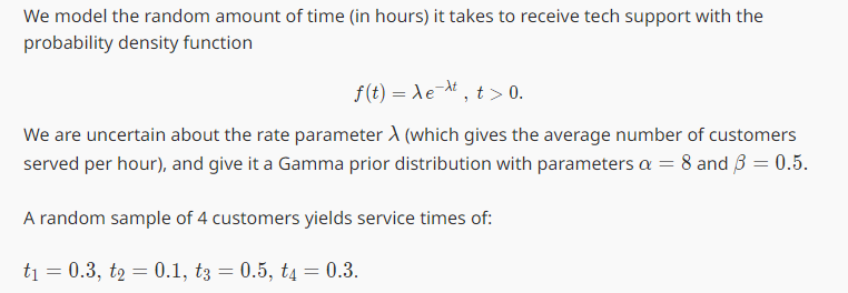 We model the random amount of time (in hours) it takes to receive tech support with the
probability density function
f(t) = λet, t > 0.
We are uncertain about the rate parameter A (which gives the average number of customers
served per hour), and give it a Gamma prior distribution with parameters a = 8 and 3 = 0.5.
A random sample of 4 customers yields service times of:
t₁ = 0.3, t₂ = 0.1, t3 = 0.5, t4 = 0.3.