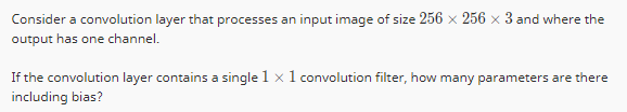 Consider a convolution layer that processes an input image of size 256 × 256 x 3 and where the
output has one channel.
If the convolution layer contains a single 1 x 1 convolution filter, how many parameters are there
including bias?