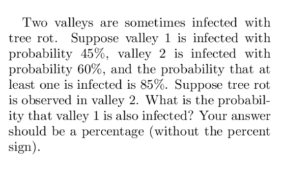 Two valleys are sometimes infected with
tree rot. Suppose valley 1 is infected with
probability 45%, valley 2 is infected with
probability 60%, and the probability that at
least one is infected is 85%. Suppose tree rot
is observed in valley 2. What is the probabil-
ity that valley 1 is also infected? Your answer
should be a percentage (without the percent
sign).