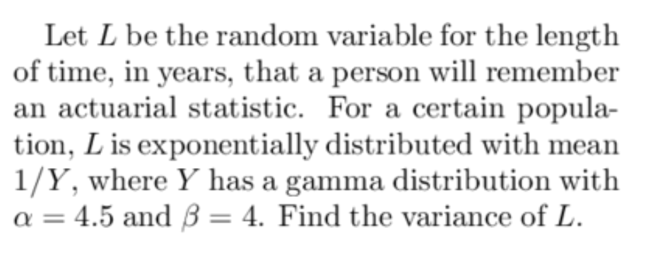 Let L be the random variable for the length
of time, in years, that a person will remember
an actuarial statistic. For a certain popula-
tion, L is exponentially distributed with mean
1/Y, where Y has a gamma distribution with
a = 4.5 and 3 = 4. Find the variance of L.