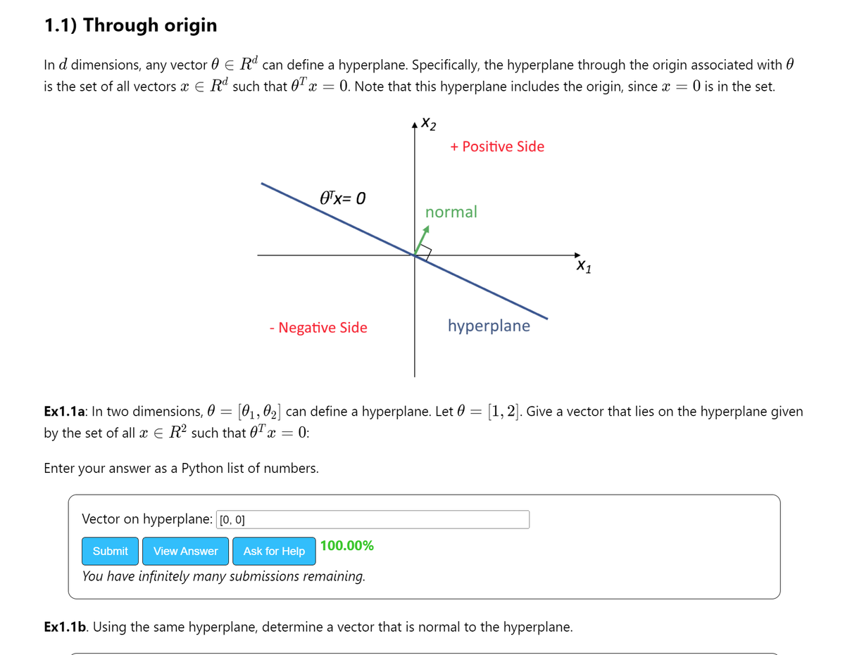 1.1) Through origin
In de dimensions, any vector E Rd can define a hyperplane. Specifically, the hyperplane through the origin associated with
is the set of all vectors & € Rd such that 0¹x
=
0. Note that this hyperplane includes the origin, since x = 0 is in the set.
0¹x= 0
- Negative Side
Vector on hyperplane: [0, 0]
Submit View Answer Ask for Help
You have infinitely many submissions remaining.
+ Positive Side
100.00%
normal
Ex1.1a: In two dimensions, 0 = [0₁, 02] can define a hyperplane. Let 0 = [1, 2].
by the set of all x € R² such that OT x = 0:
Enter your answer as a Python list of numbers.
hyperplane
a vector that
Ex1.1b. Using the same hyperplane, determine a vector that is normal to the hyperplane.
on the hyperplane given