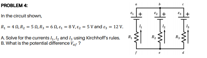 b
PROBLEM 4:
E1 +
E2 +
E3 +
In the circuit shown,
Rq = 4 0, R2 = 5 N, R3 = 6 N, ɛ1 = 8 V, ɛ2 = 5 V and ɛz = 12 v.
R2
R3
A. Solve for the currents 1, I2 and Iz using Kirchhoff's rules.
B. What is the potential difference Vaf ?
R1
d
