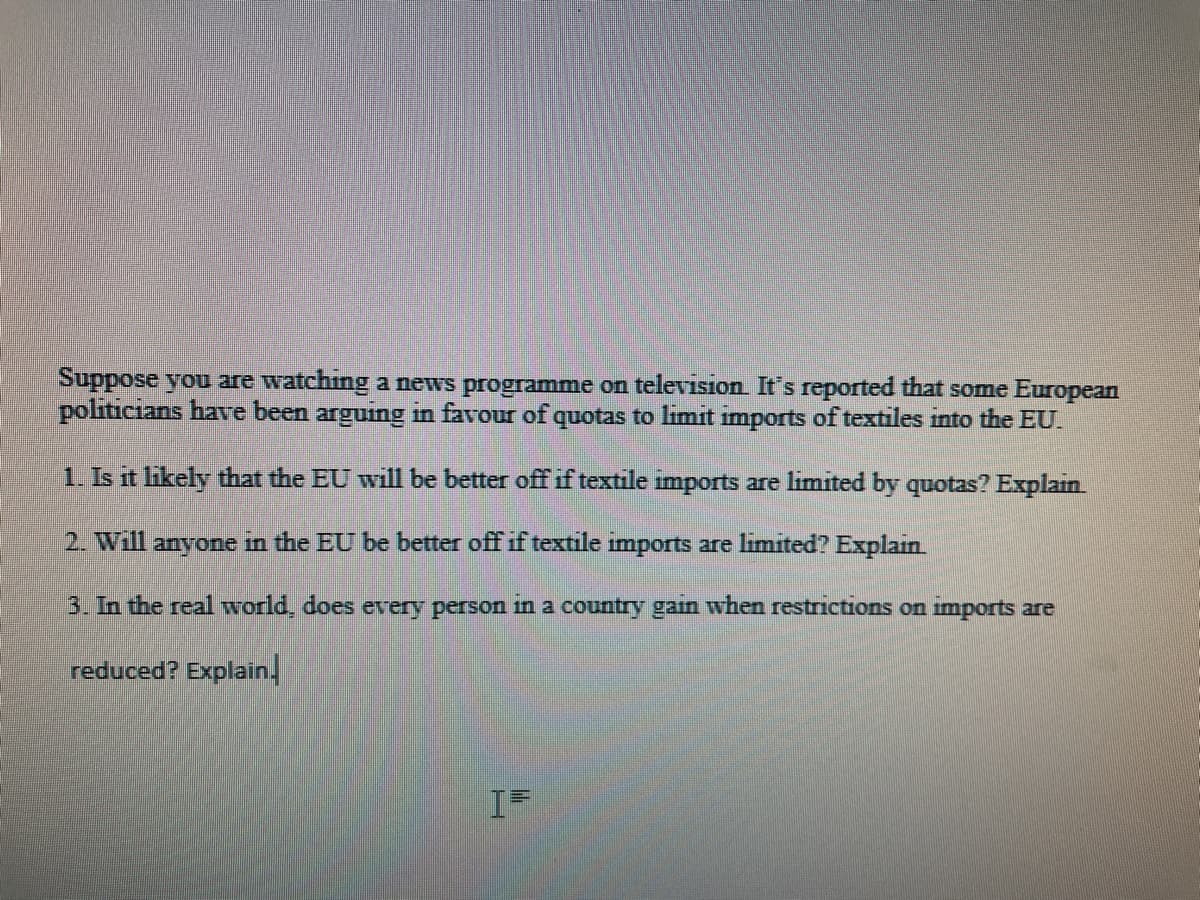 Suppose you are watching a news programme on televısion. It's reported that some European
politicians have been arguing in favour of quotas to limit imports of textiles into the EU.
1. Is it likely that the EU will be better off if textile imports are limited by quotas? Explain
2. Will anyone in the EU be better off if textile imports are limited? Explain
3. In the real world, does every person in a country gain when restrictions on imports are
reduced? Explain.
I=
