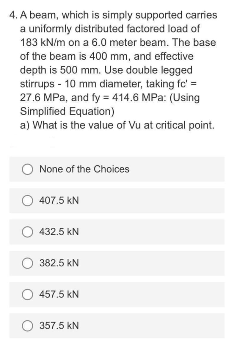 4. A beam, which is simply supported carries
a uniformly distributed factored load of
183 kN/m on a 6.0 meter beam. The base
of the beam is 400 mm, and effective
depth is 500 mm. Use double legged
stirrups - 10 mm diameter, taking fc' =
27.6 MPa, and fy = 414.6 MPa: (Using
Simplified Equation)
a) What is the value of Vu at critical point.
O None of the Choices
407.5 kN
432.5 kN
382.5 kN
457.5 kN
O 357.5 kN
