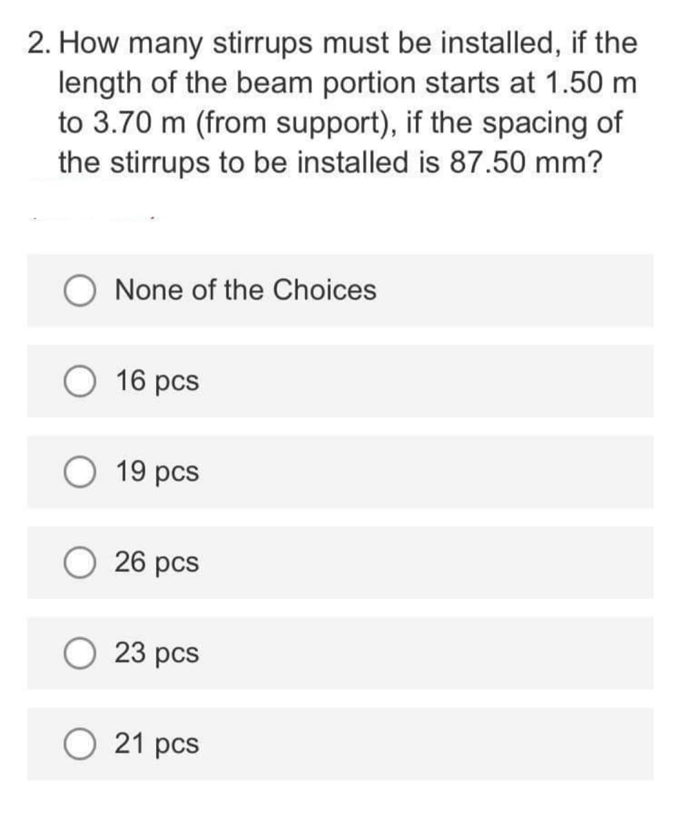 2. How many stirrups must be installed, if the
length of the beam portion starts at 1.50 m
to 3.70 m (from support), if the spacing of
the stirrups to be installed is 87.50 mm?
None of the Choices
16 pcs
19 pcs
26 pcs
23 pcs
21 pcs
