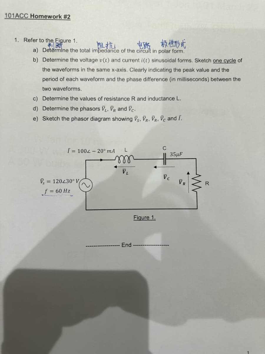 101ACC Homework #2
1. Refer to the, Figure 1.
判断
阻抗
电路 极性形式
a) Determine the total impedance of the circuit in polar form.
b)
Determine the voltage v(t) and current i(t) sinusoidal forms. Sketch one cycle of
the waveforms in the same x-axis. Clearly indicating the peak value and the
period of each waveform and the phase difference (in milliseconds) between the
two waveforms.
c) Determine the values of resistance R and inductance L.
d) Determine the phasors V₁, VR and Vc.
e) Sketch the phasor diagram showing VS, VR, VR, Vc and I.
Vs
Ī= 100 - 20⁰ mA
= 120230° V
L
m
f = 60 Hz
End
Figure 1.
C
35μF
Vc
VR
R