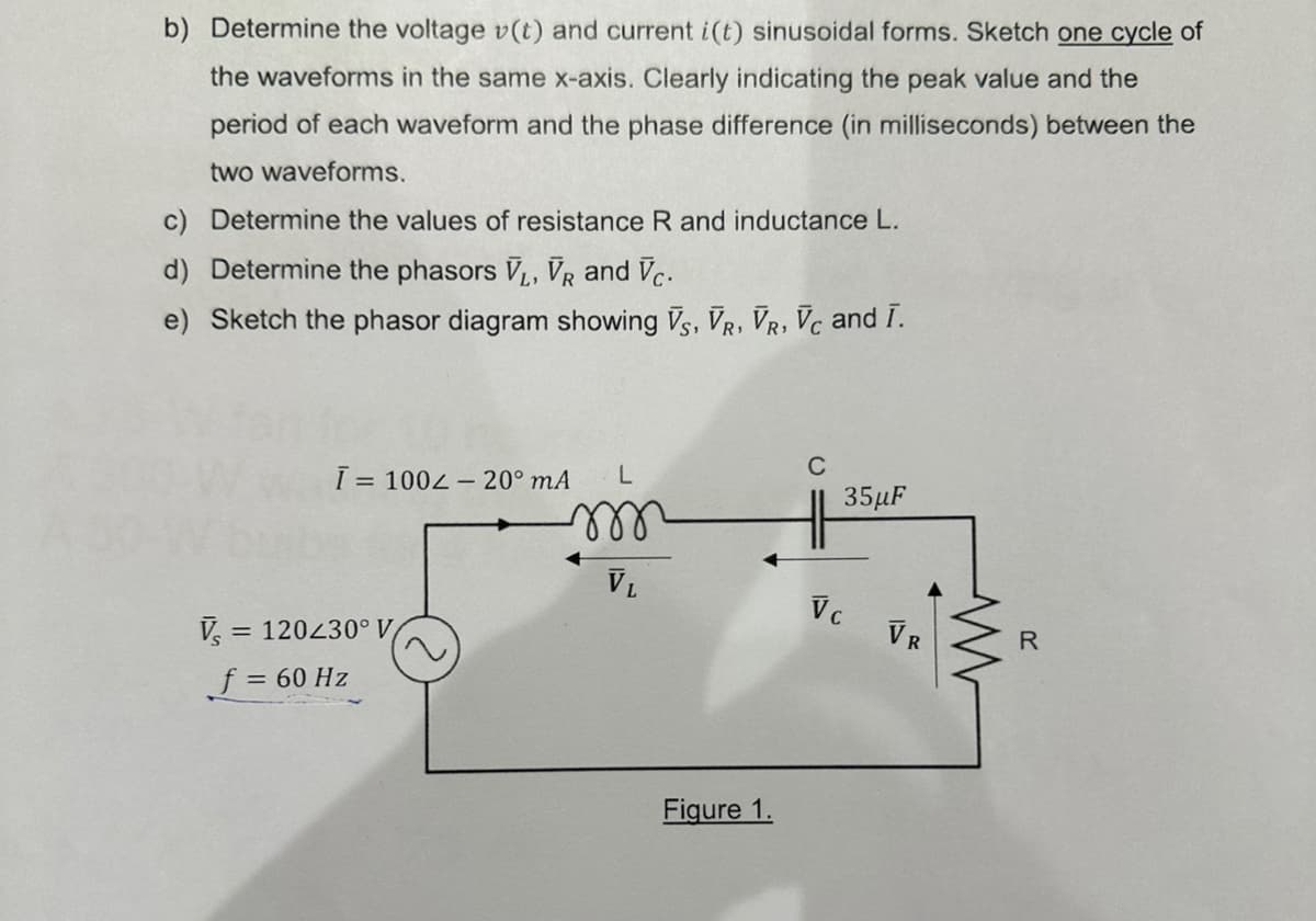 b) Determine the voltage v(t) and current i(t) sinusoidal forms. Sketch one cycle of
the waveforms in the same x-axis. Clearly indicating the peak value and the
period of each waveform and the phase difference (in milliseconds) between the
two waveforms.
c) Determine the values of resistance R and inductance L.
d) Determine the phasors V₁, VR and Vc.
e) Sketch the phasor diagram showing VS, VR, VR, Vc and I.
L
m
Ī= 100-20⁰ mA
V₁ = = 120230° V
f = 60 Hz
VL
Figure 1.
C
35μF
Vc
VR
www
R