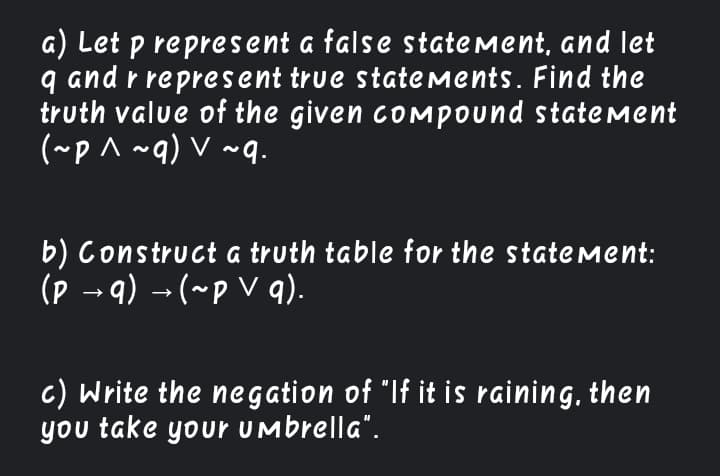 a) Let p represent a false statement, and let
and r represent true stateMents. Find the
truth value of the given comMpound statemMent
(~p^ ~q) V ~q.
b) Construct a truth table for the statement:
(p → q) → (~p V q).
c) Write the negation of "If it is raining, then
you take your Umbrella".
