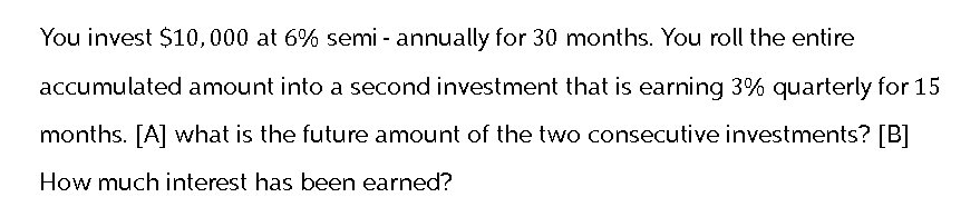 You invest $10,000 at 6% semi-annually for 30 months. You roll the entire
accumulated amount into a second investment that is earning 3% quarterly for 15
months. [A] what is the future amount of the two consecutive investments? [B]
How much interest has been earned?