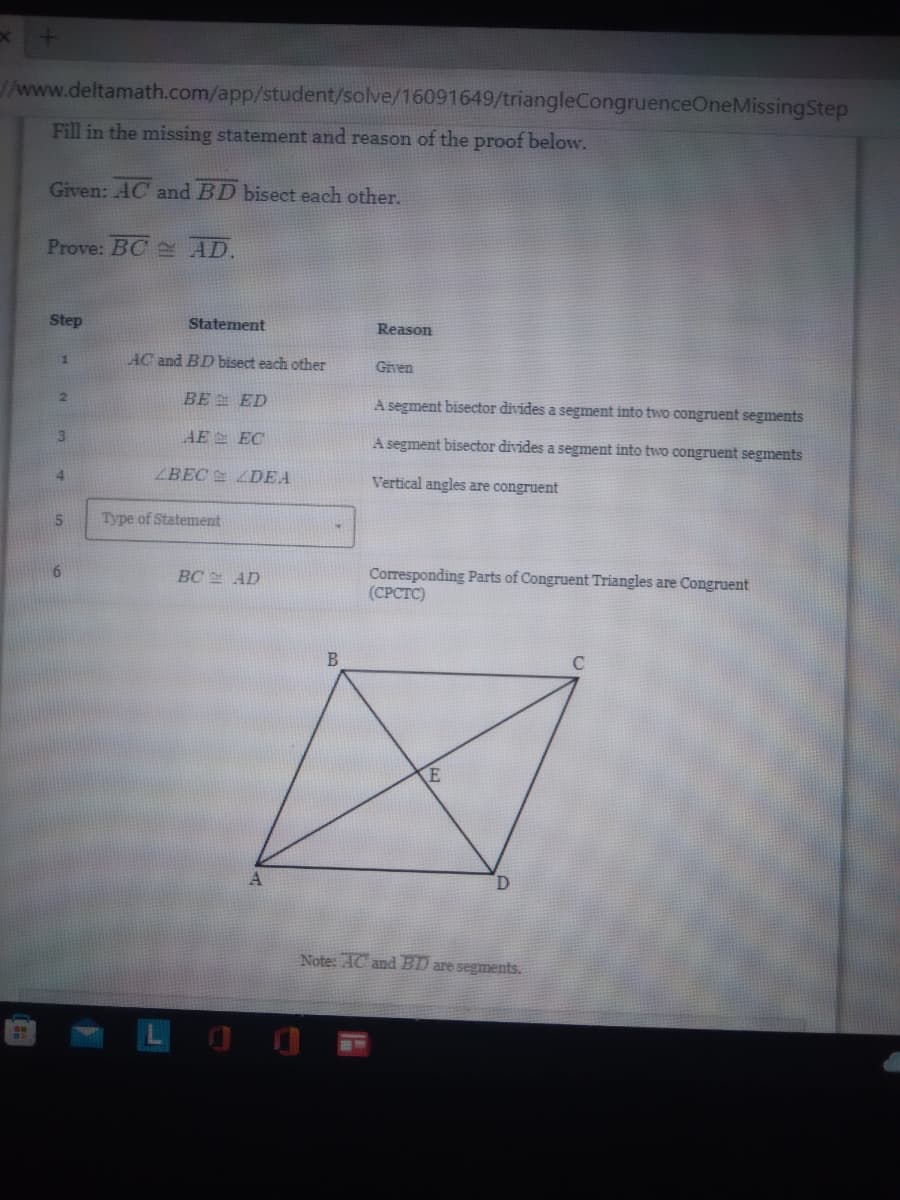 x
//www.deltamath.com/app/student/solve/16091649/triangleCongruenceOneMissingStep
Fill in the missing statement and reason of the proof below.
Given: AC and BD bisect each other.
Prove: BC AD.
Step
Reason
1
Given
2
A segment bisector divides a segment into two congruent segments
3
A segment bisector divides a segment into two congruent segments
4
Vertical angles are congruent
5
+
Corresponding Parts of Congruent Triangles are Congruent
(CPCTC)
C
E
Note: AC and BD are segments.
Statement
AC and BD bisect each other
BE ED
AE
EC
ABEC
Type of Statement
DEA
BC AD
A
B