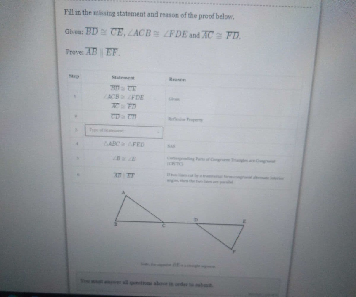 Fill in the missing statement and reason of the proof below.
Given: BD CE, ZACB
LFDE and AC FD.
Prove: AB
EF.
Step
Reason
Reflexive Property
SAS
Corresponding Parts of Congruent Triangles are Congruent
(CPCTC)
angles, then the two lines are parallel
Statement
BD CE
ZACB
ZFDE
AC FD
CD & CD
AABC AFED
ZB ZE
AB EF
B
You must answer all questions above in order to submit.