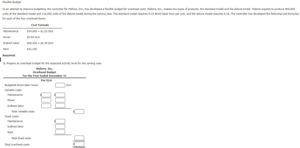 Flexible Budget
In an attempt to improve budgeting, the controller for Meliore, Inc., has developed a flexible budget for overhead costs. Meliore, Inc., makes two types of products, the standard model and the deluxe model. Meliore expects to produce 400,000
units of the standard model and 110,000 units of the deluxe model during the coming year. The standard model reguires 0.10 direct labor hour per unit, and the deluxe model requires 0.16. The controller has developed the following cost formulas
for each of the four overhead items:
Cost Formula
Maintenance
$34,600 + $1.25 DLH
Power
$0.50 DLH
Indirect labor
$68.200 + $2.30 DLH
Rent
$31,100
Required:
1. Prepare an overhead budget for the expected activity level for the coming year.
Meliore, Inc.
Overhead Budget
For the Year Ended December 31
Per DLH
Budgeted direct labor hours
DLH
Variable costs:
Maintenance
Power
Indirect labor
Total variable costs
Fixed costs:
Maintenance
Indirect labor
Rent
Total fixed costs
Total overhead costs
