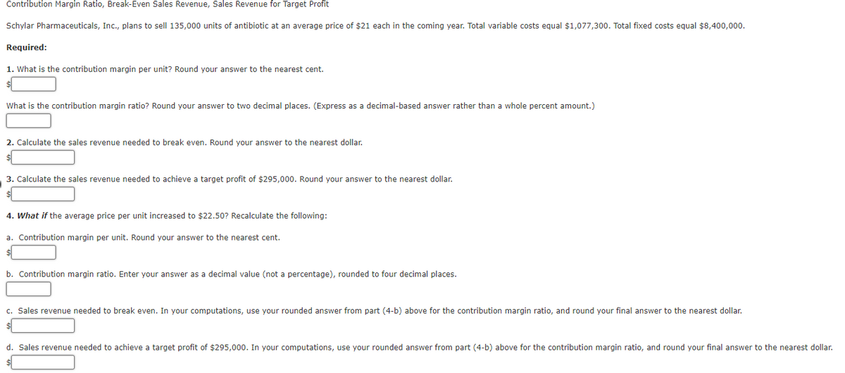 Contribution Margin Ratio, Break-Even Sales Revenue, Sales Revenue for Target Profit
Schylar Pharmaceuticals, Inc., plans to sell 135,000 units of antibiotic at an average price of $21 each in the coming year. Total variable costs equal $1,077,300. Total fixed costs equal $8,400,000.
Required:
1. What is the contribution margin per unit? Round your answer to the nearest cent.
What is the contribution margin ratio? Round your answer to two decimal places. (Express as a decimal-based answer rather than a whole percent amount.)
2. Calculate the sales revenue needed to break even. Round your answer to the nearest dollar.
3. Calculate the sales revenue needed to achieve a target profit of $295,000. Round your answer to the nearest dollar.
4. What if the average price per unit increased to $22.50? Recalculate the following:
a. Contribution margin per unit. Round your answer to the nearest cent.
b. Contribution margin ratio. Enter your answer as a decimal value (not a percentage), rounded to four decimal places.
c. Sales revenue needed to break even. In your computations, use your rounded answer from part (4-b) above for the contribution margin ratio, and round your final answer to the nearest dollar.
d. Sales revenue needed to achieve a target profit of $295,000. In your computations, use your rounded answer from part (4-b) above for the contribution margin ratio, and round your final answer to the nearest dollar.
