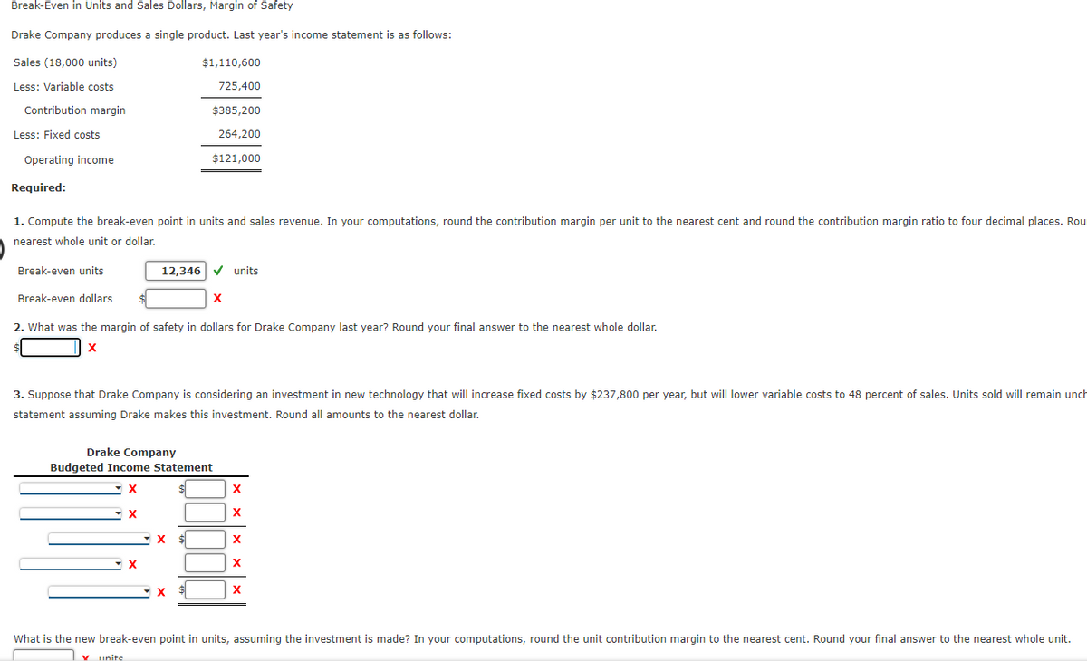Break-Even in Units and Sales Dollars, Margin of Safety
Drake Company produces a single product. Last year's income statement is as follows:
Sales (18,000 units)
$1,110,600
Less: Variable costs
725,400
Contribution margin
$385,200
Less: Fixed costs
264,200
Operating income
$121,000
Required:
1. Compute the break-even point in units and sales revenue. In your computations, round the contribution margin per unit to the nearest cent and round the contribution margin ratio to four decimal places. Rou
nearest whole unit or dollar.
Break-even units
12,346 V units
Break-even dollars
2. What was the margin of safety in dollars for Drake Company last year? Round your final answer to the nearest whole dollar.
X
3. Suppose that Drake Company is considering an investment in new technology that will increase fixed costs by $237,800 per year, but will lower variable costs to 48 percent of sales. Units sold will remain unch
statement assuming Drake makes this investment. Round all amounts to the nearest dollar.
Drake Company
Budgeted Income Statement
X
X
$4
X
What is the new break-even point in units, assuming the investment is made? In your computations, round the unit contribution margin to the nearest cent. Round your final answer to the nearest whole unit.
Y unite
