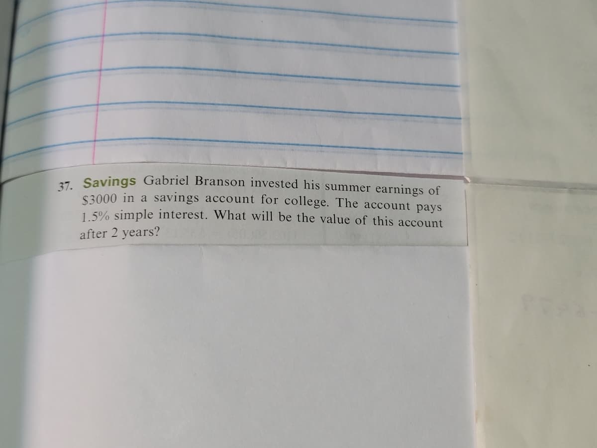 37. Savings Gabriel Branson invested his summer earnings of
$3000 in a savings account for college. The account pays
1.5% simple interest. What will be the value of this account
after 2 years?