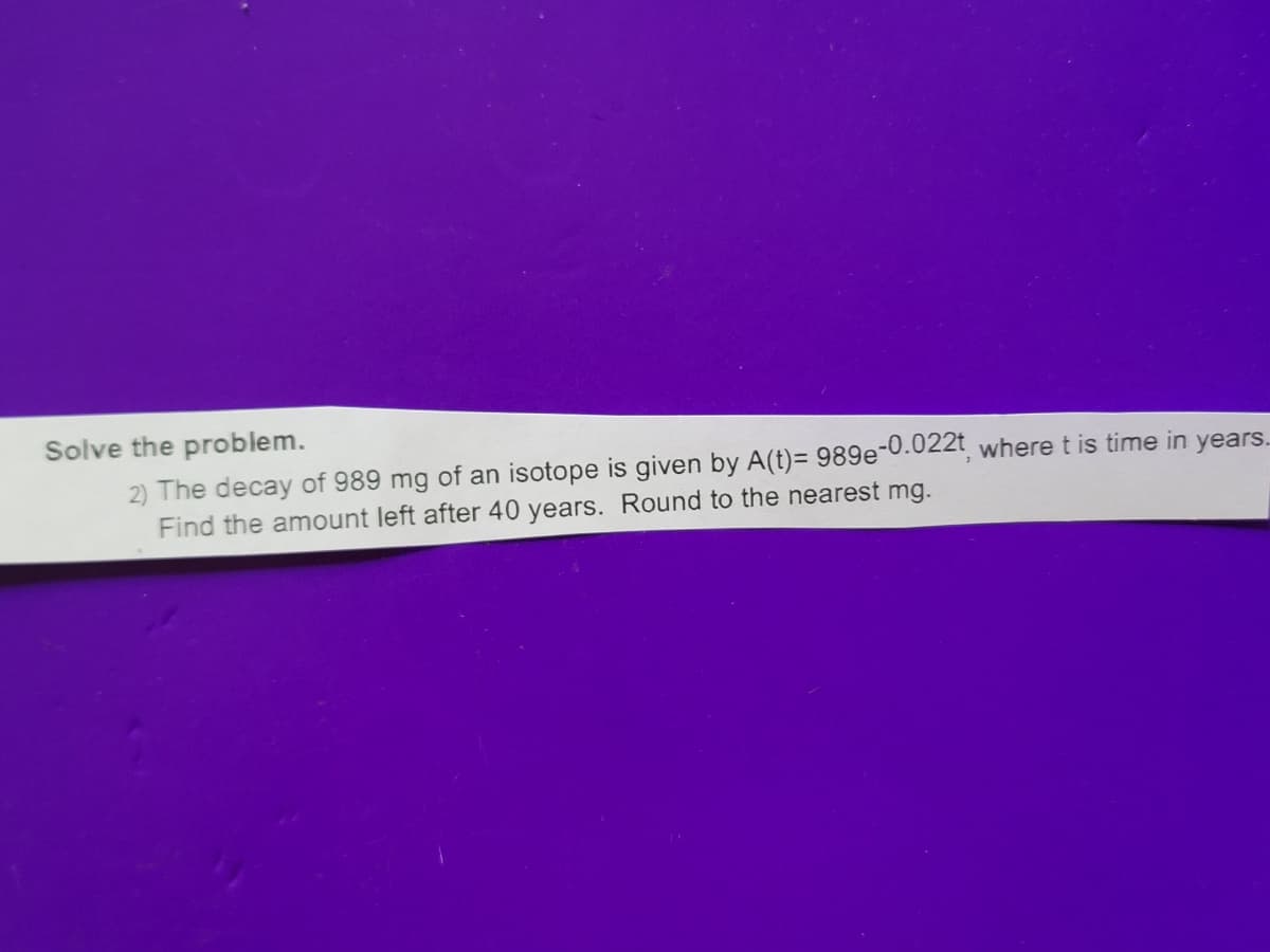 Solve the problem.
2) The decay of 989 mg of an isotope is given by A(t)= 989e-0.022t, where t is time in years..
Find the amount left after 40 years. Round to the nearest mg.