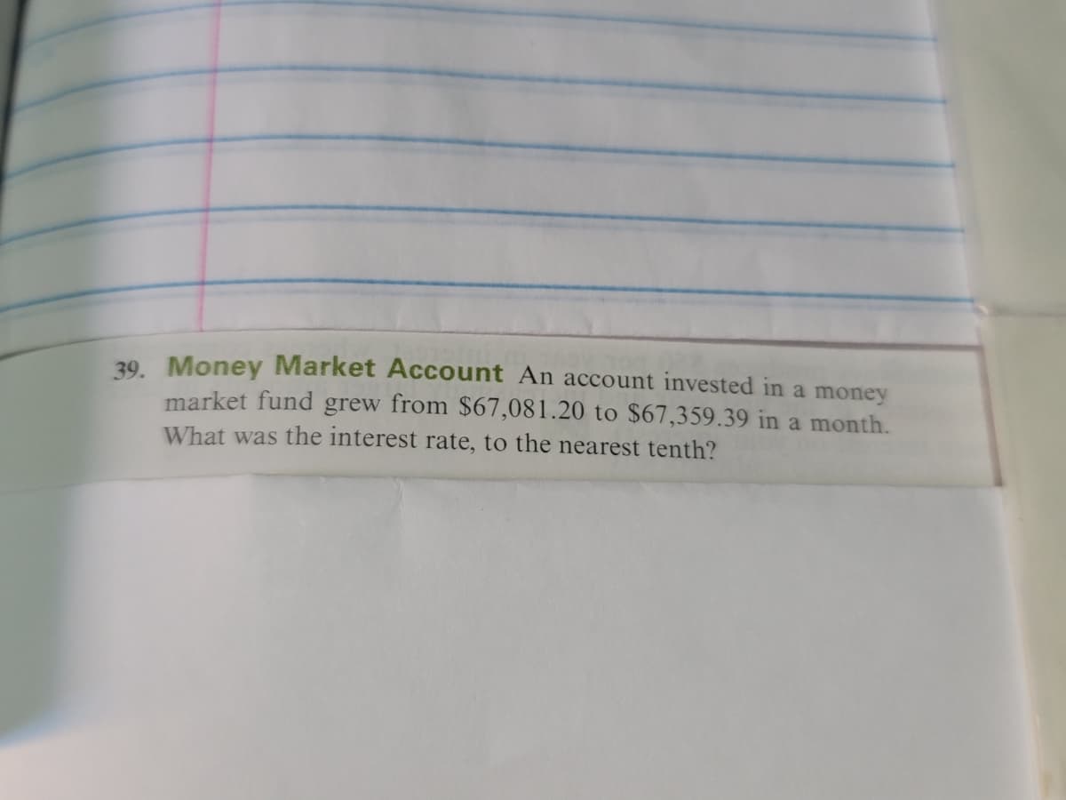 39. Money Market Account An account invested in a money
market fund grew from $67,081.20 to $67,359.39 in a month.
What was the interest rate, to the nearest tenth?