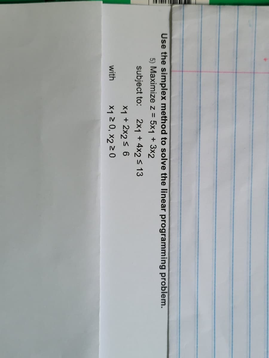 Use the simplex method to solve the linear programming problem.
5) Maximize z = 5x1 + 3x2
subject to:
with
2x1 + 4x2 ≤ 13
x1 + 2x2 ≤ 6
x1 ≥ 0, x2 ≥ 0