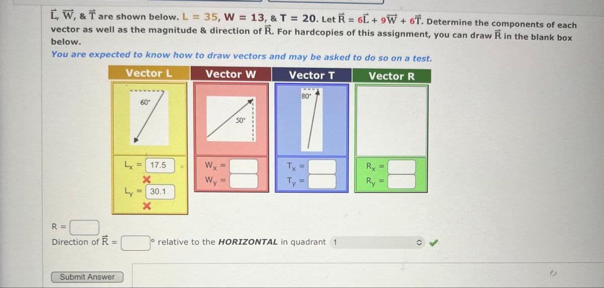 =
Ľ, W, & T are shown below. L = 35, W = 13, & T = 20. Let R 6L+9W+6T. Determine the components of each
vector as well as the magnitude & direction of R. For hardcopies of this assignment, you can draw Ŕ in the blank box
below.
You are expected to know how to draw vectors and may be asked to do so on a test.
R =
Direction of R
=
Submit Answer
Vector L
60°
Vector W
50°
Vector T
80
Vector R
Lx =
17.5
Wy
Tx
Rx
Ly
x
Wy
=
Ty =
Ry
=
30.1
x
relative to the HORIZONTAL in quadrant 1