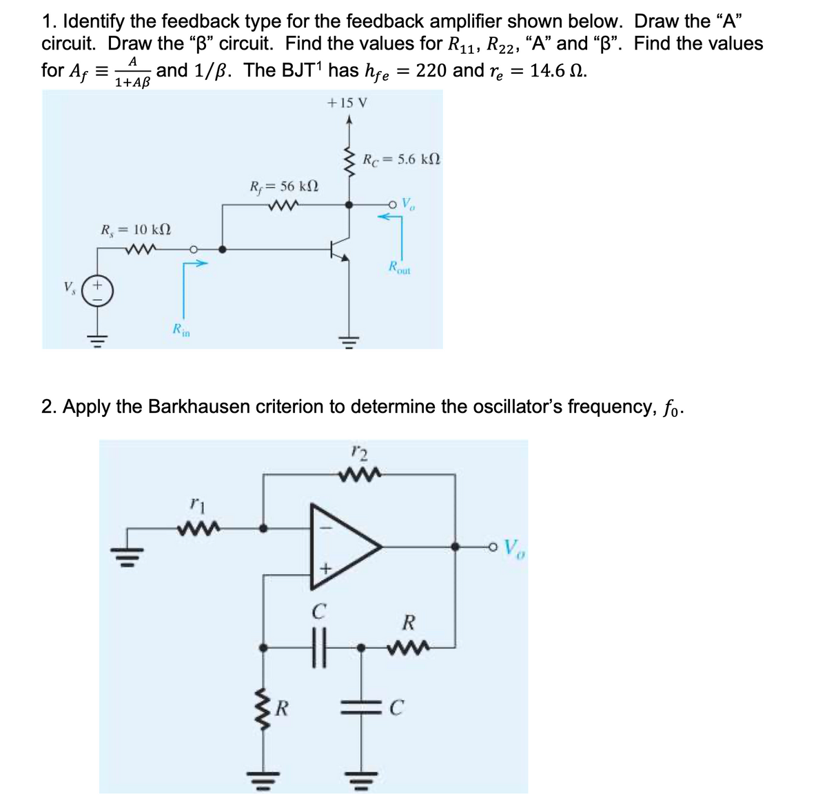 1. Identify the feedback type for the feedback amplifier shown below. Draw the "A"
circuit. Draw the "B" circuit. Find the values for R11, R22, “A" and "B". Find the values
for Af =
and 1/B. The BJT' has hfe = 220 and r, = 14.6 N.
1+AB
A
+ 15 V
Rc = 5.6 kN
Rf = 56 kN
R, = 10 kN
Rout
V,
Rin
2. Apply the Barkhausen criterion to determine the oscillator's frequency, fo-
12
R
ER
두
