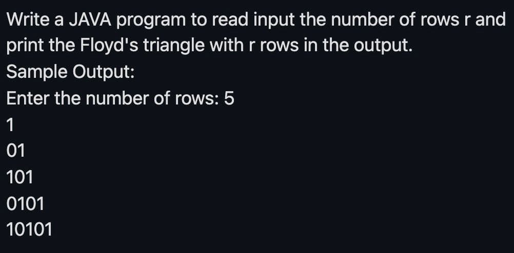 Write a JAVA program to read input the number of rows r and
print the Floyd's triangle with r rows in the output.
Sample Output:
Enter the number of rows: 5
1
01
101
0101
10101
