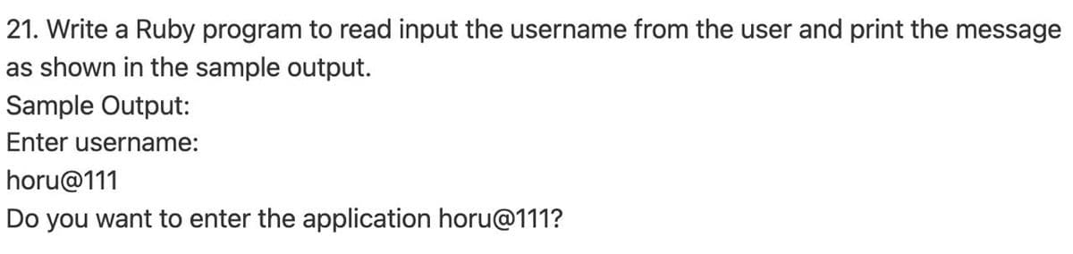 21. Write a Ruby program to read input the username from the user and print the message
as shown in the sample output.
Sample Output:
Enter username:
horu@111
Do you want to enter the application horu@111?
