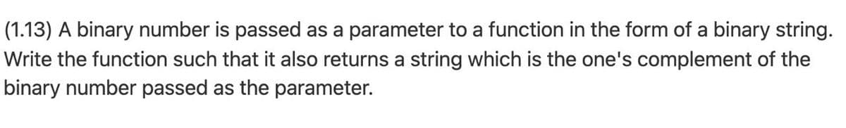 (1.13) A binary number is passed as a parameter to a function in the form of a binary string.
Write the function such that it also returns a string which is the one's complement of the
binary number passed as the parameter.
