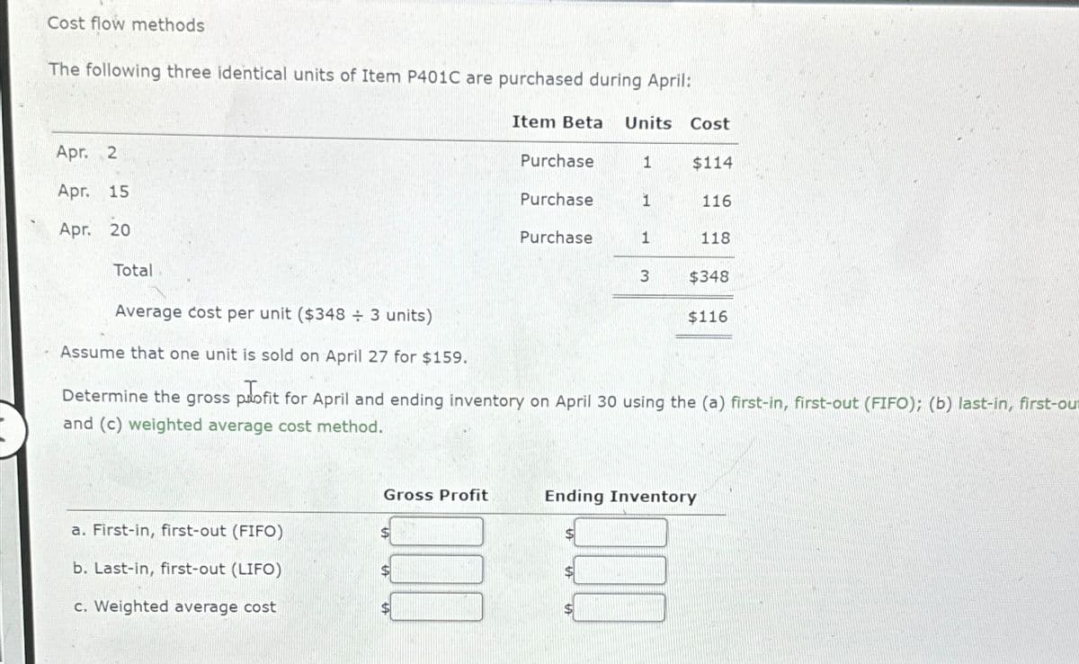 Cost flow methods
The following three identical units of Item P401C are purchased during April:
Apr. 2
Apr. 15
Apr. 20
Total
Average cost per unit ($348 ÷ 3 units)
Item Beta Units
Cost
Purchase
1
$114
Purchase
1
116
Purchase
1
118
3
$348
$116
Assume that one unit is sold on April 27 for $159.
Determine the gross profit for April and ending inventory on April 30 using the (a) first-in, first-out (FIFO); (b) last-in, first-ou
and (c) weighted average cost method.
a. First-in, first-out (FIFO)
b. Last-in, first-out (LIFO)
c. Weighted average cost
Gross Profit
Ending Inventory
$
$
$
