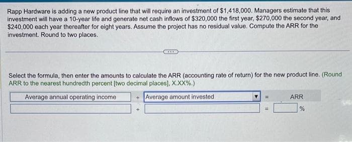 Rapp Hardware is adding a new product line that will require an investment of $1,418,000. Managers estimate that this
investment will have a 10-year life and generate net cash inflows of $320,000 the first year, $270,000 the second year, and.
$240,000 each year thereafter for eight years. Assume the project has no residual value. Compute the ARR for the
investment. Round to two places.
Select the formula, then enter the amounts to calculate the ARR (accounting rate of return) for the new product line. (Round
ARR to the nearest hundredth percent [two decimal places], X.XX%.)
Average annual operating income
+Average amount invested
=
ARR
=
%