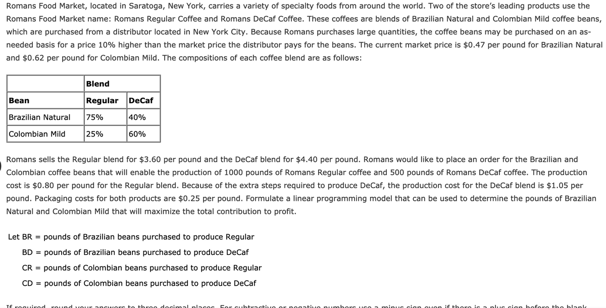 Romans Food Market, located in Saratoga, New York, carries a variety of specialty foods from around the world. Two of the store's leading products use the
Romans Food Market name: Romans Regular Coffee and Romans DeCaf Coffee. These coffees are blends of Brazilian Natural and Colombian Mild coffee beans,
which are purchased from a distributor located in New York City. Because Romans purchases large quantities, the coffee beans may be purchased on an as-
needed basis for a price 10% higher than the market price the distributor pays for the beans. The current market price is $0.47 per pound for Brazilian Natural
and $0.62 per pound for Colombian Mild. The compositions of each coffee blend are as follows:
Blend
Bean
Regular
DeCaf
Brazilian Natural
75%
|40%
Colombian Mild
25%
60%
Romans sells the Regular blend for $3.60 per pound and the DeCaf blend for $4.40 per pound. Romans would like to place an order for the Brazilian and
Colombian coffee beans that will enable the production of 1000 pounds of Romans Regular coffee and 500 pounds of Romans DeCaf coffee. The production
cost is $0.80 per pound for the Regular blend. Because of the extra steps required to produce DeCaf, the production cost for the DeCaf blend is $1.05 per
pound. Packaging costs for both products are $0.25 per pound. Formulate a linear programming model that can be used to determine the pounds of Brazilian
Natural and Colombian Mild that will maximize the total contribution to profit.
Let BR =
pounds of Brazilian beans purchased to produce Regular
BD =
pounds of Brazilian beans purchased to produce DeCaf
CR =
pounds of Colombian beans purchased to produce Regular
CD = pounds of Colombian beans purchased to produce DeCaf
Tf reguired
rOund vour ancwere to three decimal places D er cubtractive or no gative pumboers uce a minuc cian oven i€ there ic a plLuc ciarn bofere the blank
