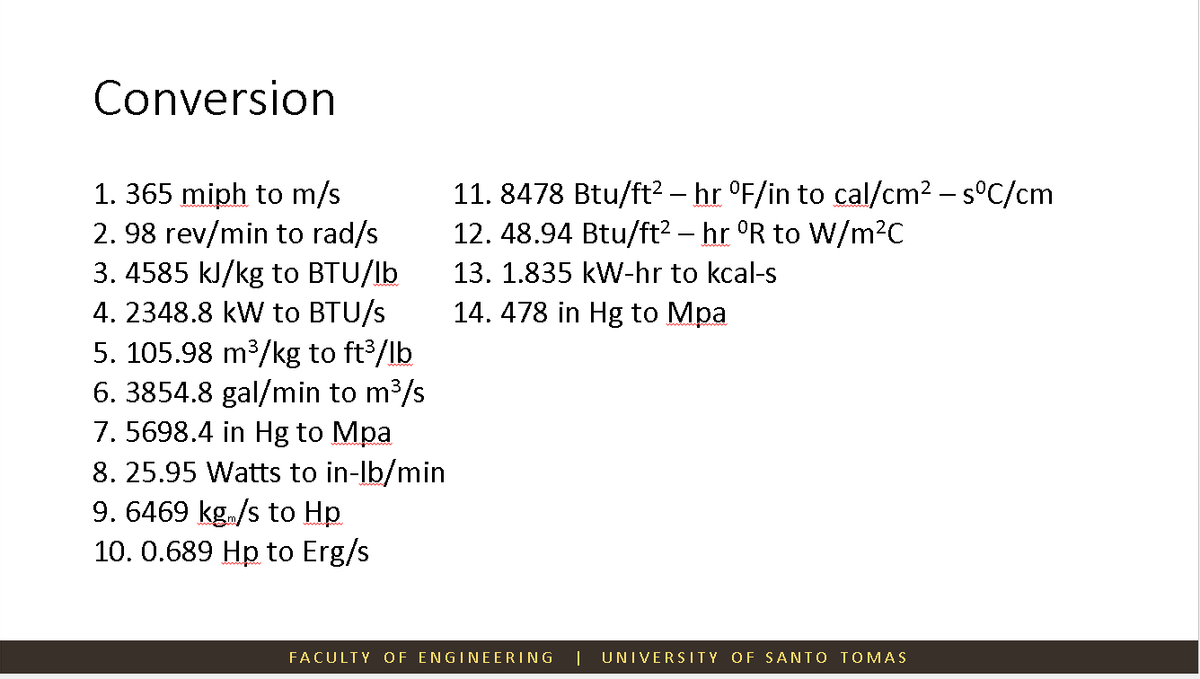 Conversion
1. 365 miph to m/s
2.98 rev/min to rad/s
3.4585 kJ/kg to BTU/lb
4. 2348.8 kW to BTU/s
5. 105.98 m³/kg to ft³/lb
6. 3854.8 gal/min to m³/s
7. 5698.4 in Hg to Mpa
8. 25.95 Watts to in-lb/min
9. 6469 kg/s to Hp
10. 0.689 Hp to Erg/s
11. 8478 Btu/ft² – hr °F/in to cal/cm² - s°C/cm
12. 48.94 Btu/ft² – hr ºR to W/m²C
13. 1.835 kW-hr to kcal-s
14.478 in Hg to Mpa
FACULTY OF ENGINEERING
UNIVERSITY OF SANTO TOMAS