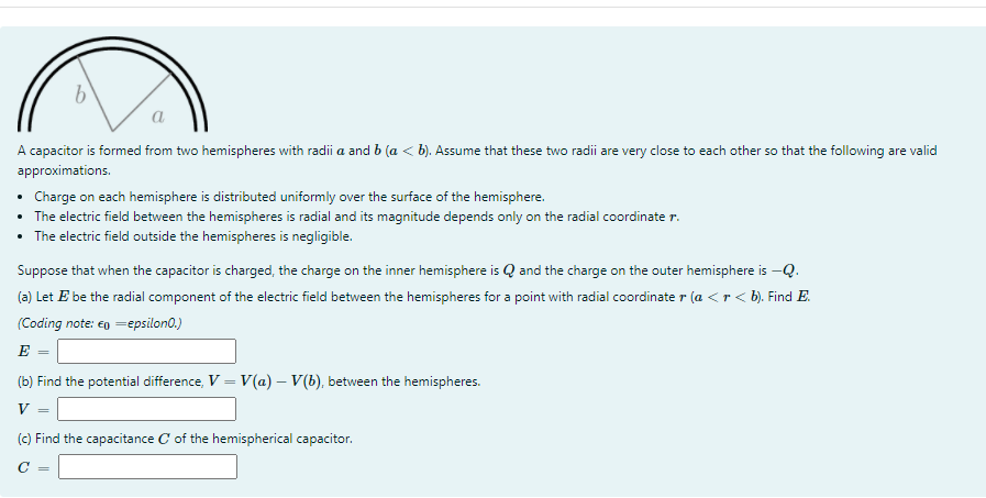 a
A capacitor is formed from two hemispheres with radii a and b (a < b). Assume that these two radii are very close to each other so that the following are valid
approximations.
• Charge on each hemisphere is distributed uniformly over the surface of the hemisphere.
• The electric field between the hemispheres is radial and its magnitude depends only on the radial coordinate r.
• The electric field outside the hemispheres is negligible.
Suppose that when the capacitor is charged, the charge on the inner hemisphere is Q and the charge on the outer hemisphere is –Q.
(a) Let E be the radial component of the electric field between the hemispheres for a point with radial coordinate r (a <r < b). Find E.
(Coding note: eg =epsilon0.)
E
(b) Find the potential difference, V = V(a) – V(b), between the hemispheres.
V
(c) Find the capacitance C of the hemispherical capacitor.
