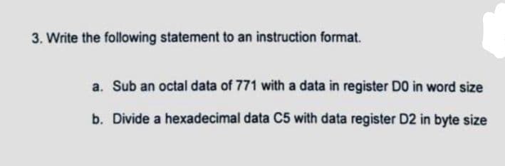 3. Write the following statement to an instruction format.
a. Sub an octal data of 771 with a data in register DO in word size
b. Divide a hexadecimal data C5 with data register D2 in byte size